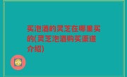 买泡酒的灵芝在哪里买的(灵芝泡酒购买渠道介绍)