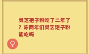 灵芝孢子粉吃了二年了？冻两年们灵艺饱子粉能吃吗