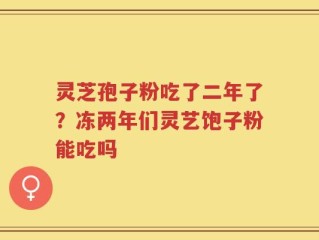 灵芝孢子粉吃了二年了？冻两年们灵艺饱子粉能吃吗