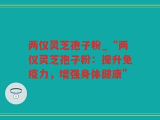两仪灵芝孢子粉_“两仪灵芝孢子粉：提升免疫力，增强身体健康”
