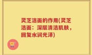 灵芝洁面的作用(灵芝洁面：深层清洁肌肤，回复水润光泽)