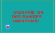 《灵芝孢子粉裙:独特的存在 蕴含着灵芝孢子粉的神奇与魅力》