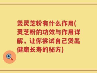 煲灵芝粉有什么作用(灵芝粉的功效与作用详解，让你尝试自己煲出健康长寿的秘方)