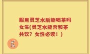 服用灵芝水后能喝茶吗女生(灵芝水能否和茶共饮？女性必读！)