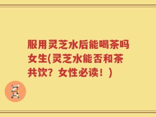 服用灵芝水后能喝茶吗女生(灵芝水能否和茶共饮？女性必读！)
