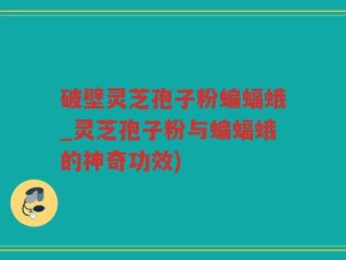 破壁灵芝孢子粉蝙蝠蛾_灵芝孢子粉与蝙蝠蛾的神奇功效)
