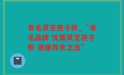 老毛灵芝孢子粉_“老毛品牌 优质灵芝孢子粉 健康养生之选”