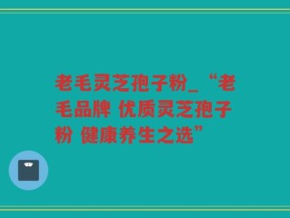 老毛灵芝孢子粉_“老毛品牌 优质灵芝孢子粉 健康养生之选”
