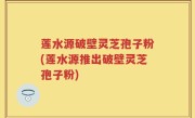 莲水源破壁灵芝孢子粉(莲水源推出破壁灵芝孢子粉)