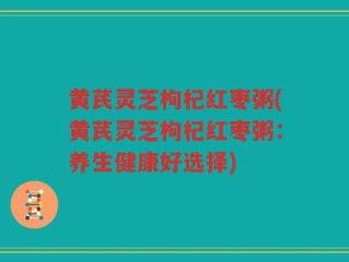 黄芪灵芝枸杞红枣粥(黄芪灵芝枸杞红枣粥：养生健康好选择)