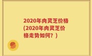 2020年肉灵芝价格(2020年肉灵芝价格走势如何？)