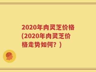 2020年肉灵芝价格(2020年肉灵芝价格走势如何？)