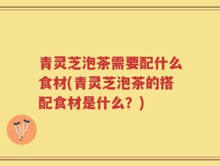 青灵芝泡茶需要配什么食材(青灵芝泡茶的搭配食材是什么？)