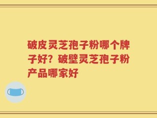 破皮灵芝孢子粉哪个牌子好？破壁灵芝孢子粉产品哪家好