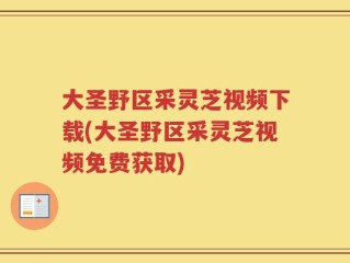 大圣野区采灵芝视频下载(大圣野区采灵芝视频免费获取)