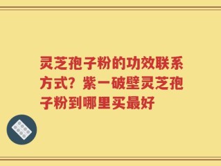 灵芝孢子粉的功效联系方式？紫一破壁灵芝孢子粉到哪里买最好