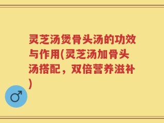 灵芝汤煲骨头汤的功效与作用(灵芝汤加骨头汤搭配，双倍营养滋补)