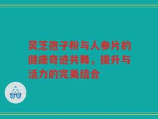 灵芝孢子粉与人参片的健康奇迹共舞，提升与活力的完美结合