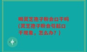 喝灵芝孢子粉会口干吗(灵芝孢子粉会引起口干现象，怎么办？)