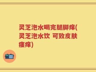灵芝泡水喝完腿脚痒(灵芝泡水饮 可致皮肤瘙痒)