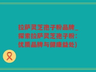 拉萨灵芝孢子粉品牌_探索拉萨灵芝孢子粉：优质品牌与健康益处)