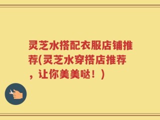 灵芝水搭配衣服店铺推荐(灵芝水穿搭店推荐，让你美美哒！)