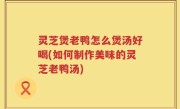 灵芝煲老鸭怎么煲汤好喝(如何制作美味的灵芝老鸭汤)