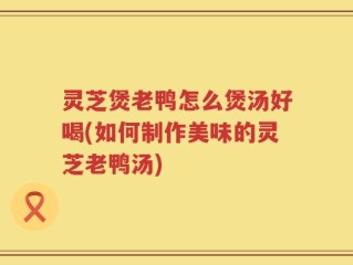 灵芝煲老鸭怎么煲汤好喝(如何制作美味的灵芝老鸭汤)