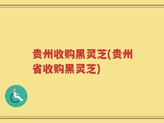 贵州收购黑灵芝(贵州省收购黑灵芝)