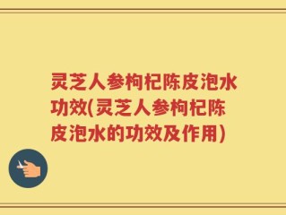 灵芝人参枸杞陈皮泡水功效(灵芝人参枸杞陈皮泡水的功效及作用)