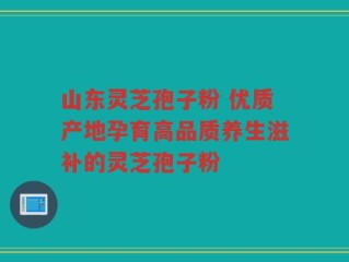 山东灵芝孢子粉 优质产地孕育高品质养生滋补的灵芝孢子粉