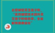 去壁破壁灵芝孢子粉_“高效破壁技术提升灵芝孢子粉吸收率，全面解锁健康益处”