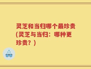 灵芝和当归哪个最珍贵(灵芝与当归：哪种更珍贵？)