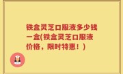 铁盒灵芝口服液多少钱一盒(铁盒灵芝口服液价格，限时特惠！)