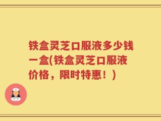 铁盒灵芝口服液多少钱一盒(铁盒灵芝口服液价格，限时特惠！)
