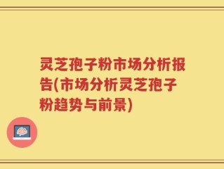 灵芝孢子粉市场分析报告(市场分析灵芝孢子粉趋势与前景)