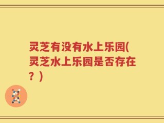 灵芝有没有水上乐园(灵芝水上乐园是否存在？)
