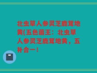 北虫草人参灵芝鹿茸地黄(五色菌王：北虫草人参灵芝鹿茸地黄，五补合一！
