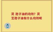 灵 孢子油的功效？灵芝孢子油有什么功效呢