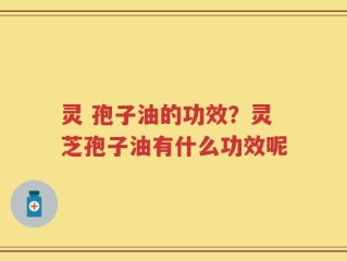 灵 孢子油的功效？灵芝孢子油有什么功效呢