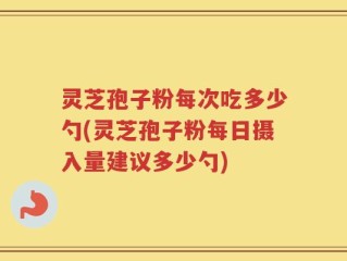 灵芝孢子粉每次吃多少勺(灵芝孢子粉每日摄入量建议多少勺)