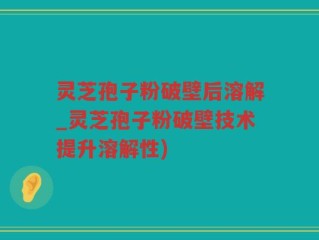 灵芝孢子粉破壁后溶解_灵芝孢子粉破壁技术提升溶解性)