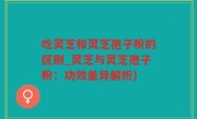 吃灵芝和灵芝孢子粉的区别_灵芝与灵芝孢子粉：功效差异解析)