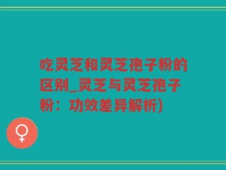 吃灵芝和灵芝孢子粉的区别_灵芝与灵芝孢子粉：功效差异解析)