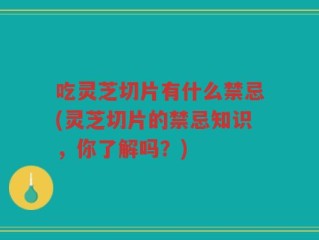 吃灵芝切片有什么禁忌(灵芝切片的禁忌知识，你了解吗？)
