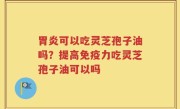 胃炎可以吃灵芝孢子油吗？提高免疫力吃灵芝孢子油可以吗