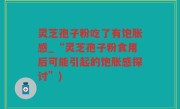 灵芝孢子粉吃了有饱胀感_“灵芝孢子粉食用后可能引起的饱胀感探讨”)