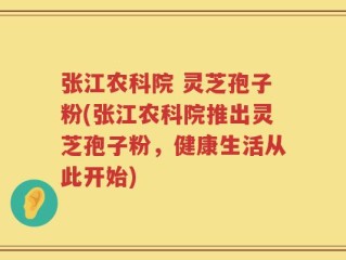 张江农科院 灵芝孢子粉(张江农科院推出灵芝孢子粉，健康生活从此开始)