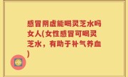 感冒阴虚能喝灵芝水吗女人(女性感冒可喝灵芝水，有助于补气养血)