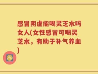 感冒阴虚能喝灵芝水吗女人(女性感冒可喝灵芝水，有助于补气养血)
